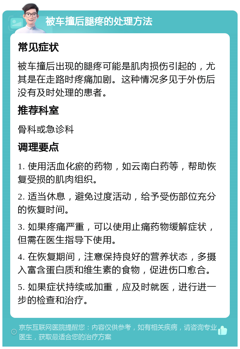 被车撞后腿疼的处理方法 常见症状 被车撞后出现的腿疼可能是肌肉损伤引起的，尤其是在走路时疼痛加剧。这种情况多见于外伤后没有及时处理的患者。 推荐科室 骨科或急诊科 调理要点 1. 使用活血化瘀的药物，如云南白药等，帮助恢复受损的肌肉组织。 2. 适当休息，避免过度活动，给予受伤部位充分的恢复时间。 3. 如果疼痛严重，可以使用止痛药物缓解症状，但需在医生指导下使用。 4. 在恢复期间，注意保持良好的营养状态，多摄入富含蛋白质和维生素的食物，促进伤口愈合。 5. 如果症状持续或加重，应及时就医，进行进一步的检查和治疗。