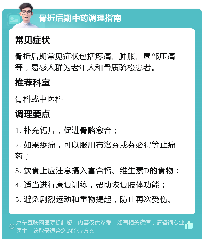 骨折后期中药调理指南 常见症状 骨折后期常见症状包括疼痛、肿胀、局部压痛等，易感人群为老年人和骨质疏松患者。 推荐科室 骨科或中医科 调理要点 1. 补充钙片，促进骨骼愈合； 2. 如果疼痛，可以服用布洛芬或芬必得等止痛药； 3. 饮食上应注意摄入富含钙、维生素D的食物； 4. 适当进行康复训练，帮助恢复肢体功能； 5. 避免剧烈运动和重物提起，防止再次受伤。