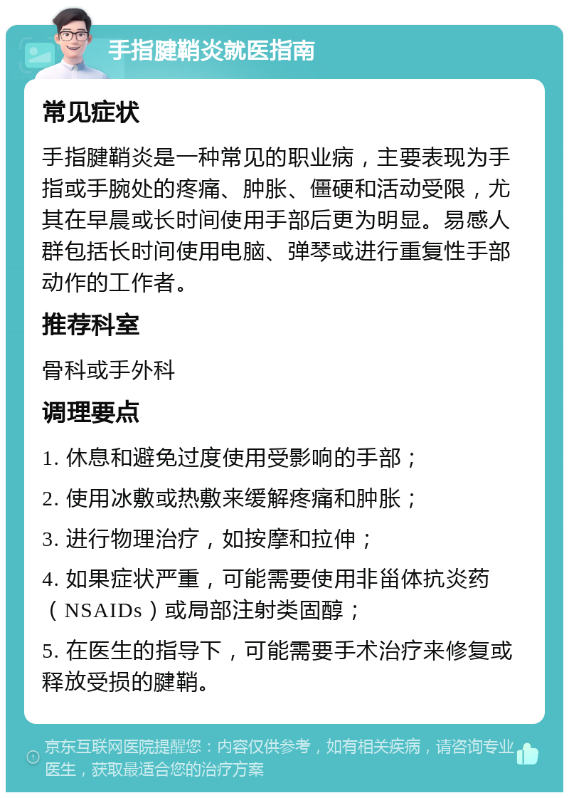 手指腱鞘炎就医指南 常见症状 手指腱鞘炎是一种常见的职业病，主要表现为手指或手腕处的疼痛、肿胀、僵硬和活动受限，尤其在早晨或长时间使用手部后更为明显。易感人群包括长时间使用电脑、弹琴或进行重复性手部动作的工作者。 推荐科室 骨科或手外科 调理要点 1. 休息和避免过度使用受影响的手部； 2. 使用冰敷或热敷来缓解疼痛和肿胀； 3. 进行物理治疗，如按摩和拉伸； 4. 如果症状严重，可能需要使用非甾体抗炎药（NSAIDs）或局部注射类固醇； 5. 在医生的指导下，可能需要手术治疗来修复或释放受损的腱鞘。