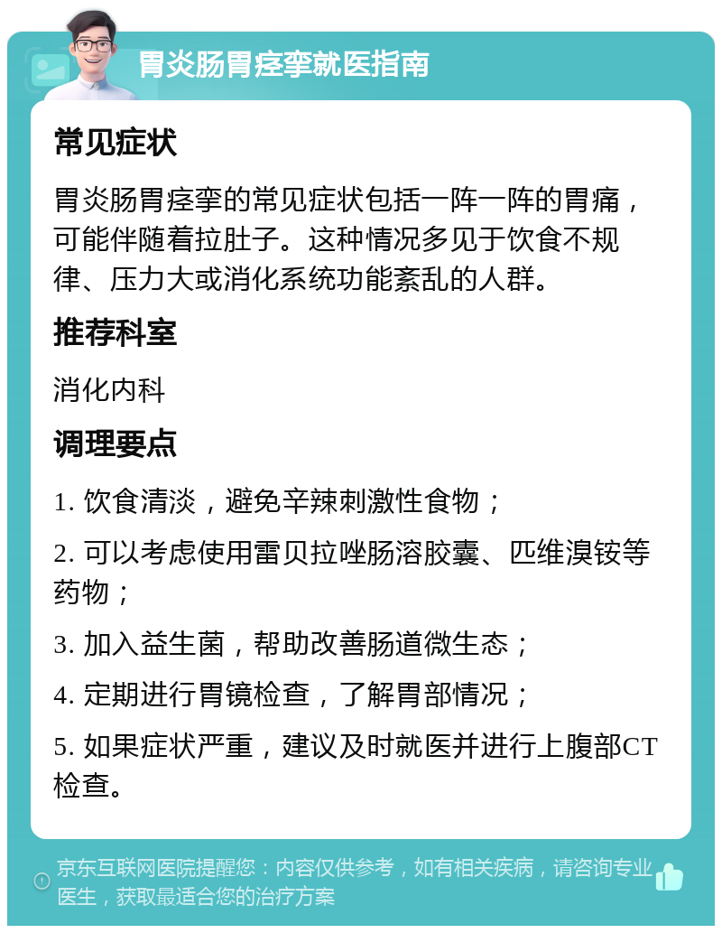 胃炎肠胃痉挛就医指南 常见症状 胃炎肠胃痉挛的常见症状包括一阵一阵的胃痛，可能伴随着拉肚子。这种情况多见于饮食不规律、压力大或消化系统功能紊乱的人群。 推荐科室 消化内科 调理要点 1. 饮食清淡，避免辛辣刺激性食物； 2. 可以考虑使用雷贝拉唑肠溶胶囊、匹维溴铵等药物； 3. 加入益生菌，帮助改善肠道微生态； 4. 定期进行胃镜检查，了解胃部情况； 5. 如果症状严重，建议及时就医并进行上腹部CT检查。