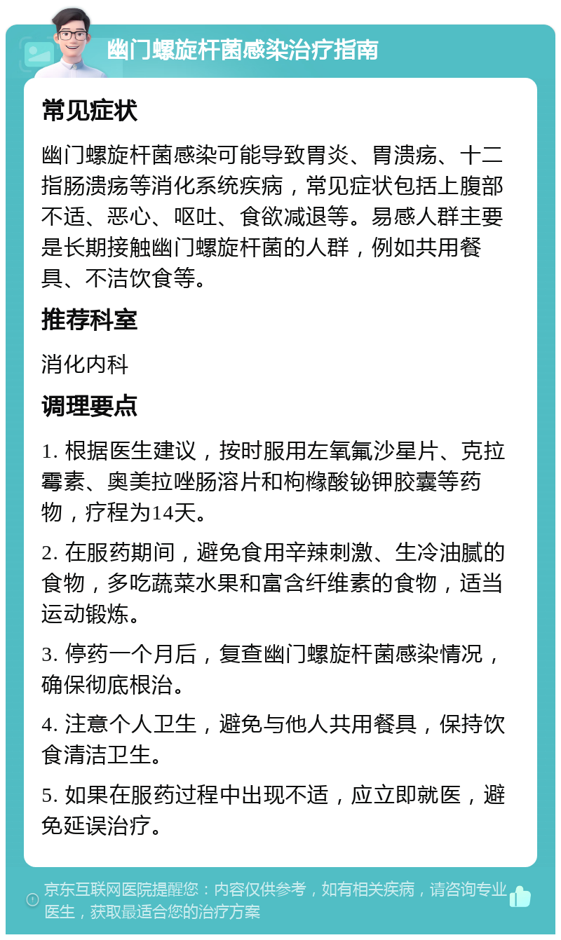 幽门螺旋杆菌感染治疗指南 常见症状 幽门螺旋杆菌感染可能导致胃炎、胃溃疡、十二指肠溃疡等消化系统疾病，常见症状包括上腹部不适、恶心、呕吐、食欲减退等。易感人群主要是长期接触幽门螺旋杆菌的人群，例如共用餐具、不洁饮食等。 推荐科室 消化内科 调理要点 1. 根据医生建议，按时服用左氧氟沙星片、克拉霉素、奥美拉唑肠溶片和枸橼酸铋钾胶囊等药物，疗程为14天。 2. 在服药期间，避免食用辛辣刺激、生冷油腻的食物，多吃蔬菜水果和富含纤维素的食物，适当运动锻炼。 3. 停药一个月后，复查幽门螺旋杆菌感染情况，确保彻底根治。 4. 注意个人卫生，避免与他人共用餐具，保持饮食清洁卫生。 5. 如果在服药过程中出现不适，应立即就医，避免延误治疗。