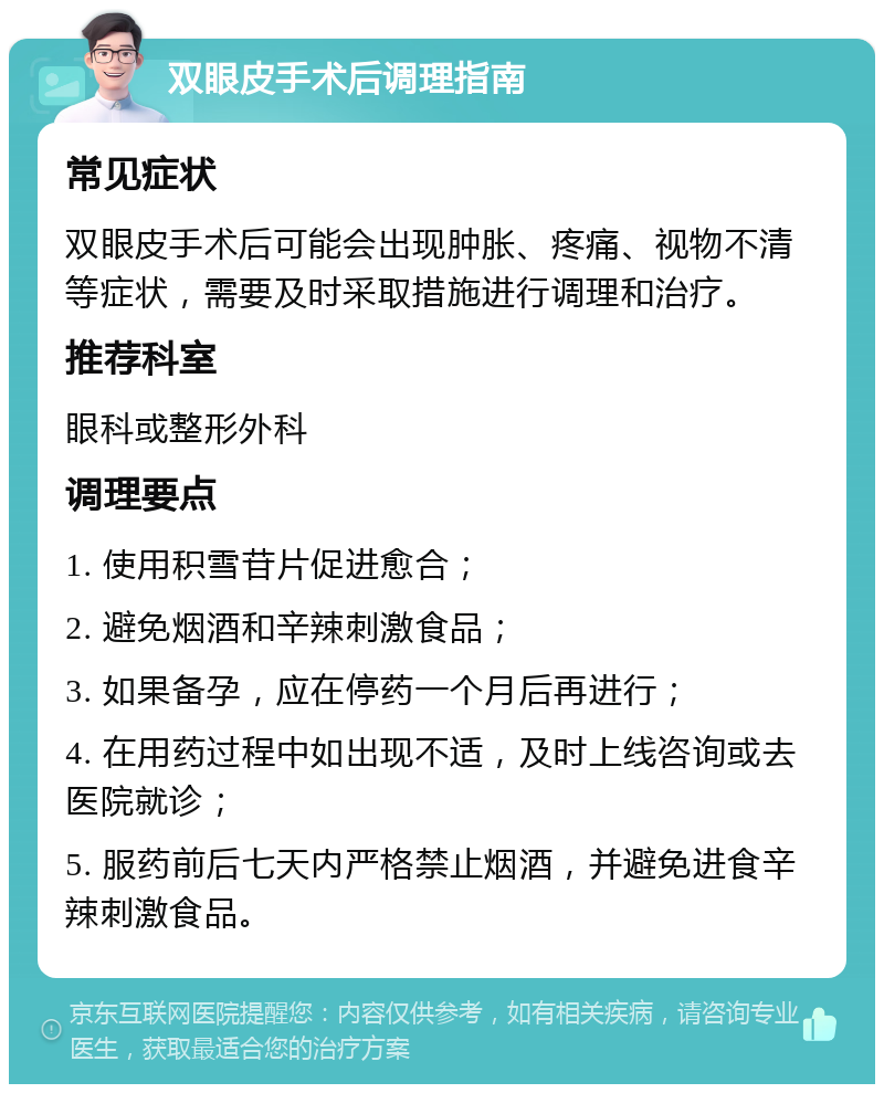 双眼皮手术后调理指南 常见症状 双眼皮手术后可能会出现肿胀、疼痛、视物不清等症状，需要及时采取措施进行调理和治疗。 推荐科室 眼科或整形外科 调理要点 1. 使用积雪苷片促进愈合； 2. 避免烟酒和辛辣刺激食品； 3. 如果备孕，应在停药一个月后再进行； 4. 在用药过程中如出现不适，及时上线咨询或去医院就诊； 5. 服药前后七天内严格禁止烟酒，并避免进食辛辣刺激食品。