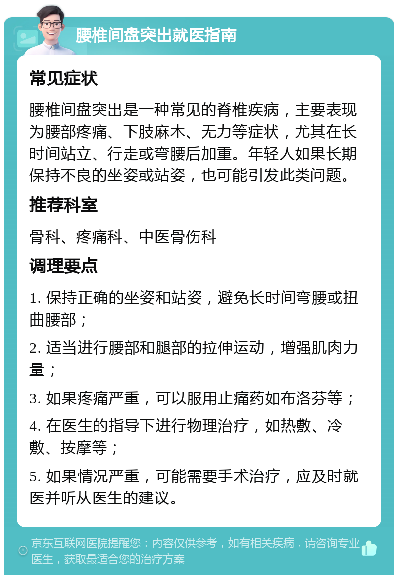 腰椎间盘突出就医指南 常见症状 腰椎间盘突出是一种常见的脊椎疾病，主要表现为腰部疼痛、下肢麻木、无力等症状，尤其在长时间站立、行走或弯腰后加重。年轻人如果长期保持不良的坐姿或站姿，也可能引发此类问题。 推荐科室 骨科、疼痛科、中医骨伤科 调理要点 1. 保持正确的坐姿和站姿，避免长时间弯腰或扭曲腰部； 2. 适当进行腰部和腿部的拉伸运动，增强肌肉力量； 3. 如果疼痛严重，可以服用止痛药如布洛芬等； 4. 在医生的指导下进行物理治疗，如热敷、冷敷、按摩等； 5. 如果情况严重，可能需要手术治疗，应及时就医并听从医生的建议。