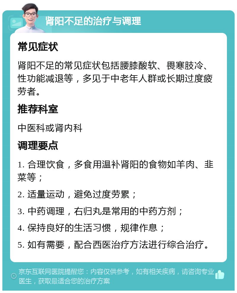 肾阳不足的治疗与调理 常见症状 肾阳不足的常见症状包括腰膝酸软、畏寒肢冷、性功能减退等，多见于中老年人群或长期过度疲劳者。 推荐科室 中医科或肾内科 调理要点 1. 合理饮食，多食用温补肾阳的食物如羊肉、韭菜等； 2. 适量运动，避免过度劳累； 3. 中药调理，右归丸是常用的中药方剂； 4. 保持良好的生活习惯，规律作息； 5. 如有需要，配合西医治疗方法进行综合治疗。