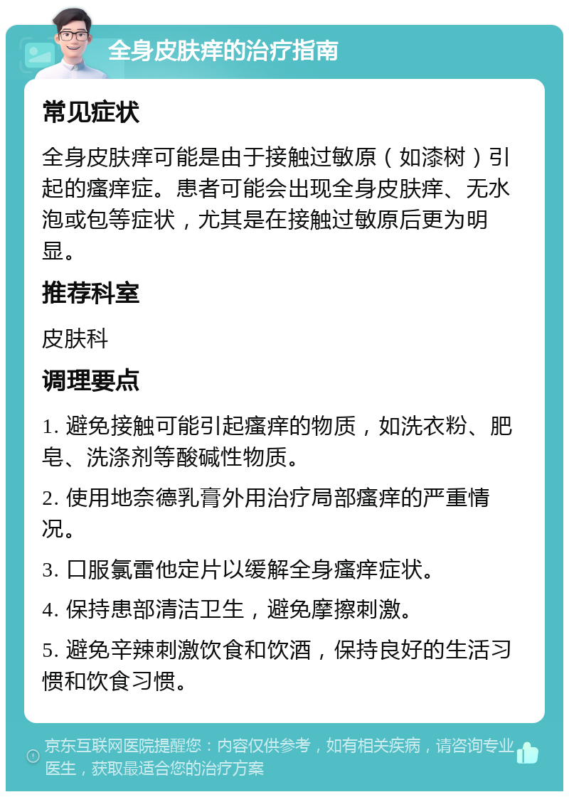 全身皮肤痒的治疗指南 常见症状 全身皮肤痒可能是由于接触过敏原（如漆树）引起的瘙痒症。患者可能会出现全身皮肤痒、无水泡或包等症状，尤其是在接触过敏原后更为明显。 推荐科室 皮肤科 调理要点 1. 避免接触可能引起瘙痒的物质，如洗衣粉、肥皂、洗涤剂等酸碱性物质。 2. 使用地奈德乳膏外用治疗局部瘙痒的严重情况。 3. 口服氯雷他定片以缓解全身瘙痒症状。 4. 保持患部清洁卫生，避免摩擦刺激。 5. 避免辛辣刺激饮食和饮酒，保持良好的生活习惯和饮食习惯。