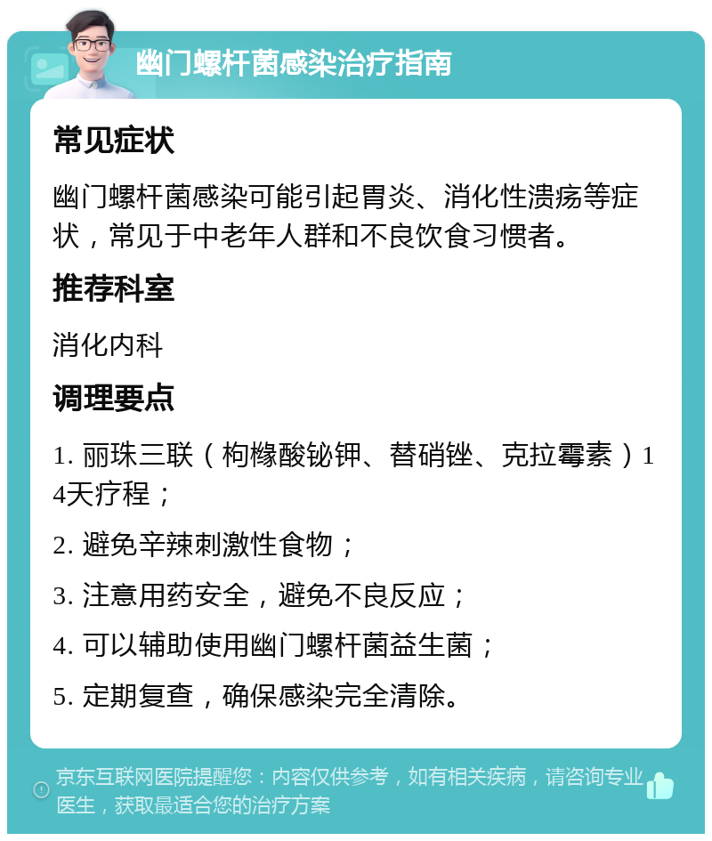 幽门螺杆菌感染治疗指南 常见症状 幽门螺杆菌感染可能引起胃炎、消化性溃疡等症状，常见于中老年人群和不良饮食习惯者。 推荐科室 消化内科 调理要点 1. 丽珠三联（枸橼酸铋钾、替硝锉、克拉霉素）14天疗程； 2. 避免辛辣刺激性食物； 3. 注意用药安全，避免不良反应； 4. 可以辅助使用幽门螺杆菌益生菌； 5. 定期复查，确保感染完全清除。