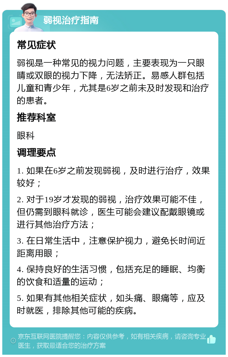 弱视治疗指南 常见症状 弱视是一种常见的视力问题，主要表现为一只眼睛或双眼的视力下降，无法矫正。易感人群包括儿童和青少年，尤其是6岁之前未及时发现和治疗的患者。 推荐科室 眼科 调理要点 1. 如果在6岁之前发现弱视，及时进行治疗，效果较好； 2. 对于19岁才发现的弱视，治疗效果可能不佳，但仍需到眼科就诊，医生可能会建议配戴眼镜或进行其他治疗方法； 3. 在日常生活中，注意保护视力，避免长时间近距离用眼； 4. 保持良好的生活习惯，包括充足的睡眠、均衡的饮食和适量的运动； 5. 如果有其他相关症状，如头痛、眼痛等，应及时就医，排除其他可能的疾病。