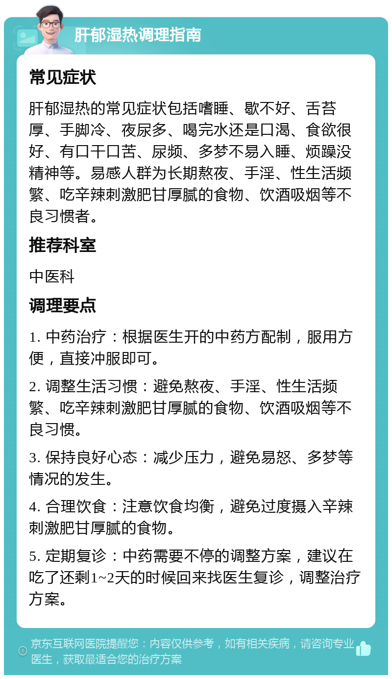 肝郁湿热调理指南 常见症状 肝郁湿热的常见症状包括嗜睡、歇不好、舌苔厚、手脚冷、夜尿多、喝完水还是口渴、食欲很好、有口干口苦、尿频、多梦不易入睡、烦躁没精神等。易感人群为长期熬夜、手淫、性生活频繁、吃辛辣刺激肥甘厚腻的食物、饮酒吸烟等不良习惯者。 推荐科室 中医科 调理要点 1. 中药治疗：根据医生开的中药方配制，服用方便，直接冲服即可。 2. 调整生活习惯：避免熬夜、手淫、性生活频繁、吃辛辣刺激肥甘厚腻的食物、饮酒吸烟等不良习惯。 3. 保持良好心态：减少压力，避免易怒、多梦等情况的发生。 4. 合理饮食：注意饮食均衡，避免过度摄入辛辣刺激肥甘厚腻的食物。 5. 定期复诊：中药需要不停的调整方案，建议在吃了还剩1~2天的时候回来找医生复诊，调整治疗方案。