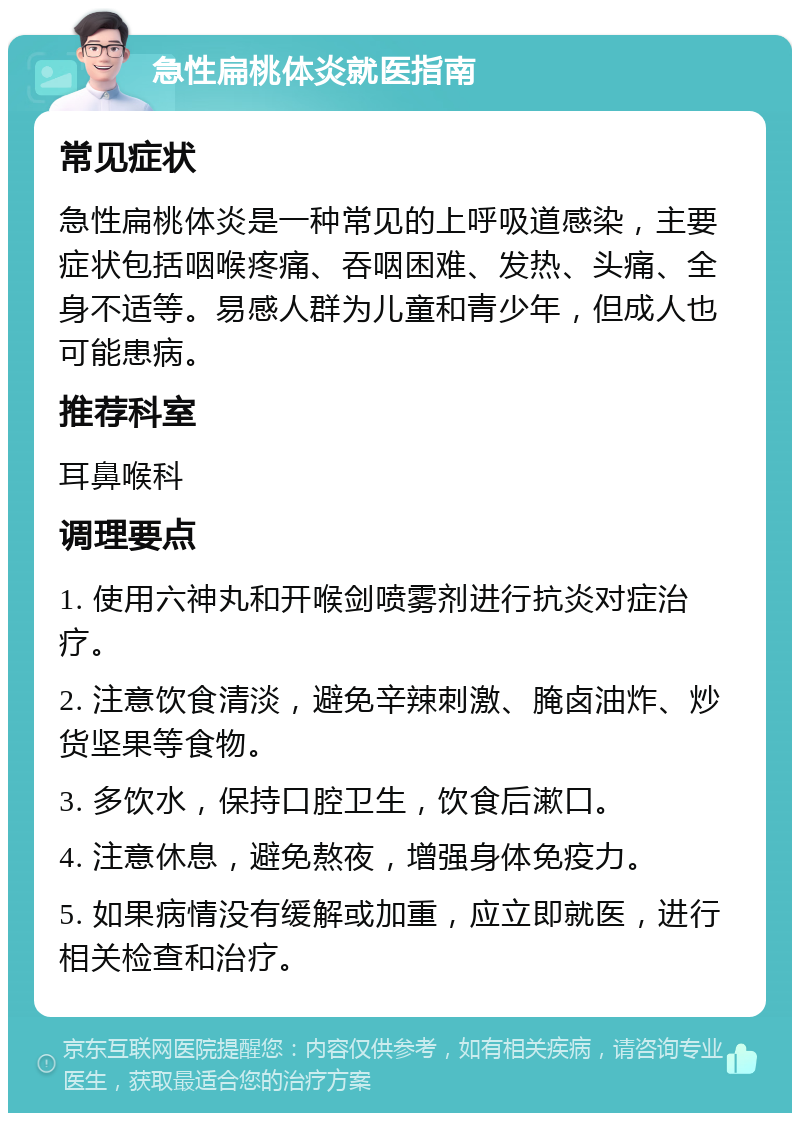 急性扁桃体炎就医指南 常见症状 急性扁桃体炎是一种常见的上呼吸道感染，主要症状包括咽喉疼痛、吞咽困难、发热、头痛、全身不适等。易感人群为儿童和青少年，但成人也可能患病。 推荐科室 耳鼻喉科 调理要点 1. 使用六神丸和开喉剑喷雾剂进行抗炎对症治疗。 2. 注意饮食清淡，避免辛辣刺激、腌卤油炸、炒货坚果等食物。 3. 多饮水，保持口腔卫生，饮食后漱口。 4. 注意休息，避免熬夜，增强身体免疫力。 5. 如果病情没有缓解或加重，应立即就医，进行相关检查和治疗。