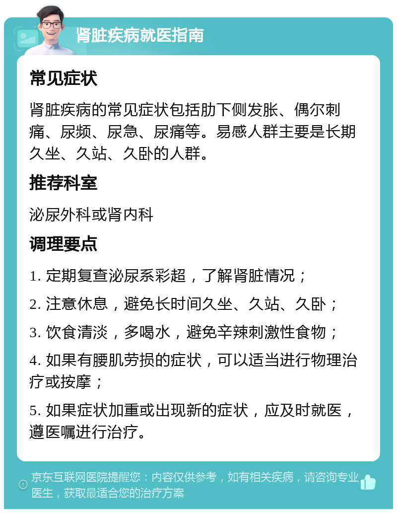 肾脏疾病就医指南 常见症状 肾脏疾病的常见症状包括肋下侧发胀、偶尔刺痛、尿频、尿急、尿痛等。易感人群主要是长期久坐、久站、久卧的人群。 推荐科室 泌尿外科或肾内科 调理要点 1. 定期复查泌尿系彩超，了解肾脏情况； 2. 注意休息，避免长时间久坐、久站、久卧； 3. 饮食清淡，多喝水，避免辛辣刺激性食物； 4. 如果有腰肌劳损的症状，可以适当进行物理治疗或按摩； 5. 如果症状加重或出现新的症状，应及时就医，遵医嘱进行治疗。