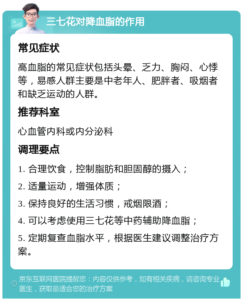 三七花对降血脂的作用 常见症状 高血脂的常见症状包括头晕、乏力、胸闷、心悸等，易感人群主要是中老年人、肥胖者、吸烟者和缺乏运动的人群。 推荐科室 心血管内科或内分泌科 调理要点 1. 合理饮食，控制脂肪和胆固醇的摄入； 2. 适量运动，增强体质； 3. 保持良好的生活习惯，戒烟限酒； 4. 可以考虑使用三七花等中药辅助降血脂； 5. 定期复查血脂水平，根据医生建议调整治疗方案。