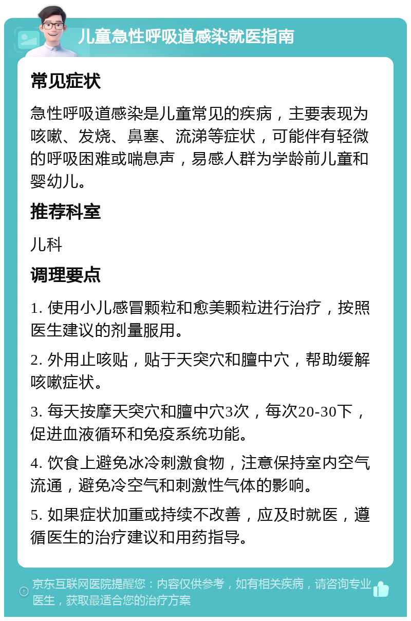 儿童急性呼吸道感染就医指南 常见症状 急性呼吸道感染是儿童常见的疾病，主要表现为咳嗽、发烧、鼻塞、流涕等症状，可能伴有轻微的呼吸困难或喘息声，易感人群为学龄前儿童和婴幼儿。 推荐科室 儿科 调理要点 1. 使用小儿感冒颗粒和愈美颗粒进行治疗，按照医生建议的剂量服用。 2. 外用止咳贴，贴于天突穴和膻中穴，帮助缓解咳嗽症状。 3. 每天按摩天突穴和膻中穴3次，每次20-30下，促进血液循环和免疫系统功能。 4. 饮食上避免冰冷刺激食物，注意保持室内空气流通，避免冷空气和刺激性气体的影响。 5. 如果症状加重或持续不改善，应及时就医，遵循医生的治疗建议和用药指导。