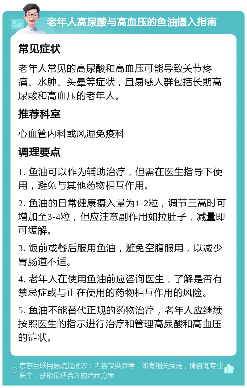 老年人高尿酸与高血压的鱼油摄入指南 常见症状 老年人常见的高尿酸和高血压可能导致关节疼痛、水肿、头晕等症状，且易感人群包括长期高尿酸和高血压的老年人。 推荐科室 心血管内科或风湿免疫科 调理要点 1. 鱼油可以作为辅助治疗，但需在医生指导下使用，避免与其他药物相互作用。 2. 鱼油的日常健康摄入量为1-2粒，调节三高时可增加至3-4粒，但应注意副作用如拉肚子，减量即可缓解。 3. 饭前或餐后服用鱼油，避免空腹服用，以减少胃肠道不适。 4. 老年人在使用鱼油前应咨询医生，了解是否有禁忌症或与正在使用的药物相互作用的风险。 5. 鱼油不能替代正规的药物治疗，老年人应继续按照医生的指示进行治疗和管理高尿酸和高血压的症状。