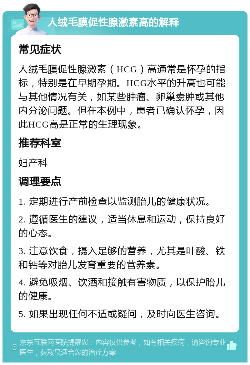 人绒毛膜促性腺激素高的解释 常见症状 人绒毛膜促性腺激素（HCG）高通常是怀孕的指标，特别是在早期孕期。HCG水平的升高也可能与其他情况有关，如某些肿瘤、卵巢囊肿或其他内分泌问题。但在本例中，患者已确认怀孕，因此HCG高是正常的生理现象。 推荐科室 妇产科 调理要点 1. 定期进行产前检查以监测胎儿的健康状况。 2. 遵循医生的建议，适当休息和运动，保持良好的心态。 3. 注意饮食，摄入足够的营养，尤其是叶酸、铁和钙等对胎儿发育重要的营养素。 4. 避免吸烟、饮酒和接触有害物质，以保护胎儿的健康。 5. 如果出现任何不适或疑问，及时向医生咨询。