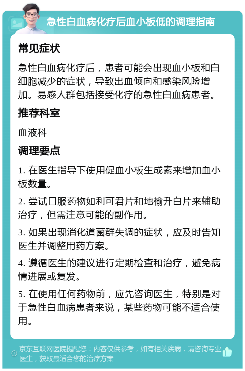 急性白血病化疗后血小板低的调理指南 常见症状 急性白血病化疗后，患者可能会出现血小板和白细胞减少的症状，导致出血倾向和感染风险增加。易感人群包括接受化疗的急性白血病患者。 推荐科室 血液科 调理要点 1. 在医生指导下使用促血小板生成素来增加血小板数量。 2. 尝试口服药物如利可君片和地榆升白片来辅助治疗，但需注意可能的副作用。 3. 如果出现消化道菌群失调的症状，应及时告知医生并调整用药方案。 4. 遵循医生的建议进行定期检查和治疗，避免病情进展或复发。 5. 在使用任何药物前，应先咨询医生，特别是对于急性白血病患者来说，某些药物可能不适合使用。