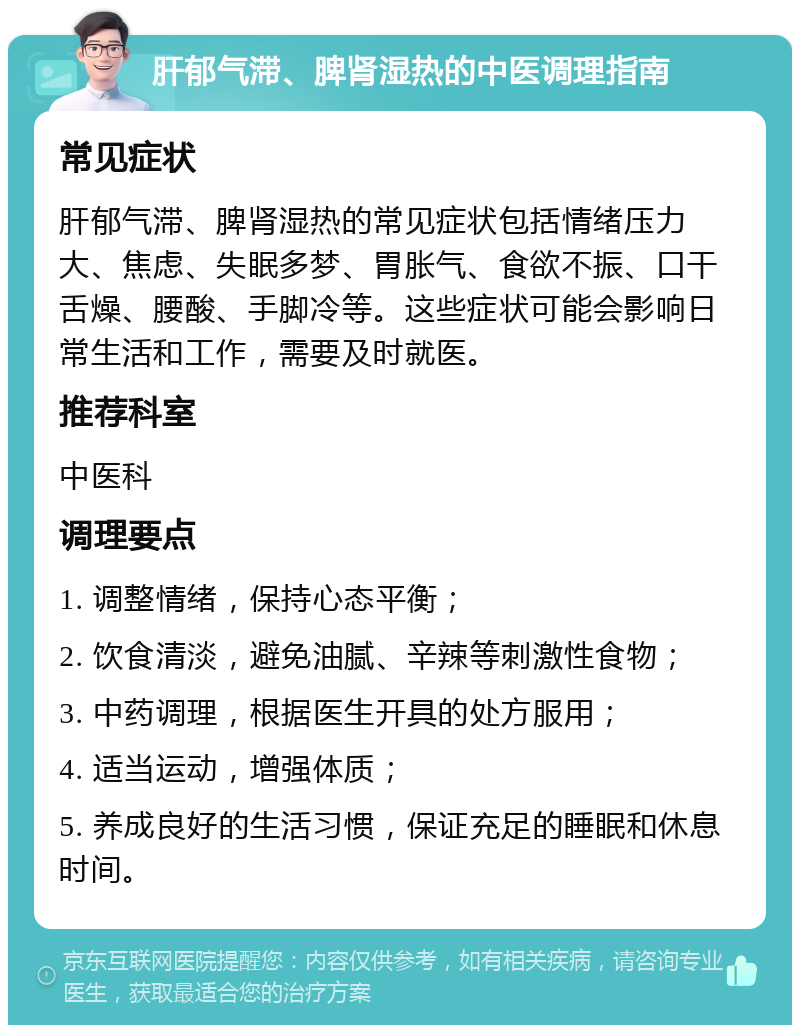 肝郁气滞、脾肾湿热的中医调理指南 常见症状 肝郁气滞、脾肾湿热的常见症状包括情绪压力大、焦虑、失眠多梦、胃胀气、食欲不振、口干舌燥、腰酸、手脚冷等。这些症状可能会影响日常生活和工作，需要及时就医。 推荐科室 中医科 调理要点 1. 调整情绪，保持心态平衡； 2. 饮食清淡，避免油腻、辛辣等刺激性食物； 3. 中药调理，根据医生开具的处方服用； 4. 适当运动，增强体质； 5. 养成良好的生活习惯，保证充足的睡眠和休息时间。