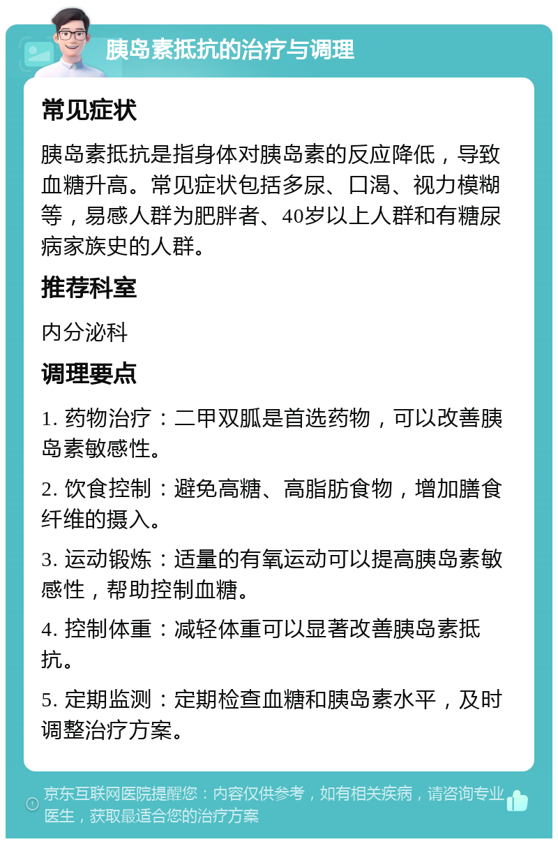 胰岛素抵抗的治疗与调理 常见症状 胰岛素抵抗是指身体对胰岛素的反应降低，导致血糖升高。常见症状包括多尿、口渴、视力模糊等，易感人群为肥胖者、40岁以上人群和有糖尿病家族史的人群。 推荐科室 内分泌科 调理要点 1. 药物治疗：二甲双胍是首选药物，可以改善胰岛素敏感性。 2. 饮食控制：避免高糖、高脂肪食物，增加膳食纤维的摄入。 3. 运动锻炼：适量的有氧运动可以提高胰岛素敏感性，帮助控制血糖。 4. 控制体重：减轻体重可以显著改善胰岛素抵抗。 5. 定期监测：定期检查血糖和胰岛素水平，及时调整治疗方案。