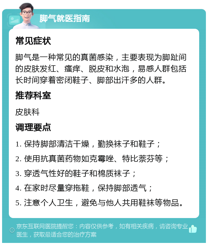 脚气就医指南 常见症状 脚气是一种常见的真菌感染，主要表现为脚趾间的皮肤发红、瘙痒、脱皮和水泡，易感人群包括长时间穿着密闭鞋子、脚部出汗多的人群。 推荐科室 皮肤科 调理要点 1. 保持脚部清洁干燥，勤换袜子和鞋子； 2. 使用抗真菌药物如克霉唑、特比萘芬等； 3. 穿透气性好的鞋子和棉质袜子； 4. 在家时尽量穿拖鞋，保持脚部透气； 5. 注意个人卫生，避免与他人共用鞋袜等物品。