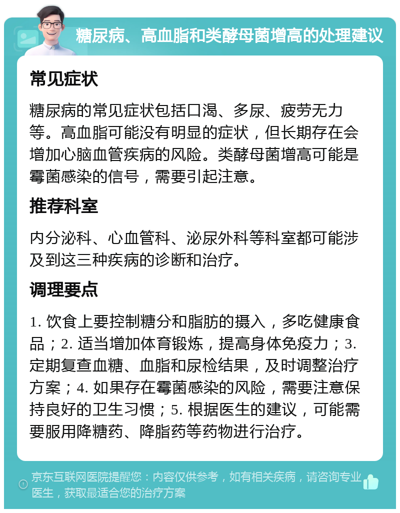 糖尿病、高血脂和类酵母菌增高的处理建议 常见症状 糖尿病的常见症状包括口渴、多尿、疲劳无力等。高血脂可能没有明显的症状，但长期存在会增加心脑血管疾病的风险。类酵母菌增高可能是霉菌感染的信号，需要引起注意。 推荐科室 内分泌科、心血管科、泌尿外科等科室都可能涉及到这三种疾病的诊断和治疗。 调理要点 1. 饮食上要控制糖分和脂肪的摄入，多吃健康食品；2. 适当增加体育锻炼，提高身体免疫力；3. 定期复查血糖、血脂和尿检结果，及时调整治疗方案；4. 如果存在霉菌感染的风险，需要注意保持良好的卫生习惯；5. 根据医生的建议，可能需要服用降糖药、降脂药等药物进行治疗。