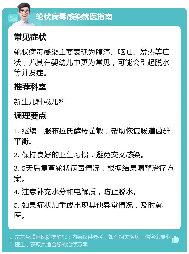 轮状病毒感染就医指南 常见症状 轮状病毒感染主要表现为腹泻、呕吐、发热等症状，尤其在婴幼儿中更为常见，可能会引起脱水等并发症。 推荐科室 新生儿科或儿科 调理要点 1. 继续口服布拉氏酵母菌散，帮助恢复肠道菌群平衡。 2. 保持良好的卫生习惯，避免交叉感染。 3. 5天后复查轮状病毒情况，根据结果调整治疗方案。 4. 注意补充水分和电解质，防止脱水。 5. 如果症状加重或出现其他异常情况，及时就医。