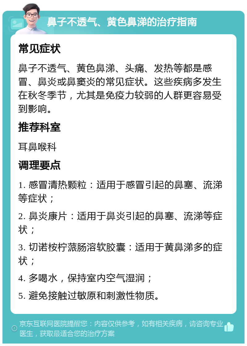 鼻子不透气、黄色鼻涕的治疗指南 常见症状 鼻子不透气、黄色鼻涕、头痛、发热等都是感冒、鼻炎或鼻窦炎的常见症状。这些疾病多发生在秋冬季节，尤其是免疫力较弱的人群更容易受到影响。 推荐科室 耳鼻喉科 调理要点 1. 感冒清热颗粒：适用于感冒引起的鼻塞、流涕等症状； 2. 鼻炎康片：适用于鼻炎引起的鼻塞、流涕等症状； 3. 切诺桉柠蒎肠溶软胶囊：适用于黄鼻涕多的症状； 4. 多喝水，保持室内空气湿润； 5. 避免接触过敏原和刺激性物质。