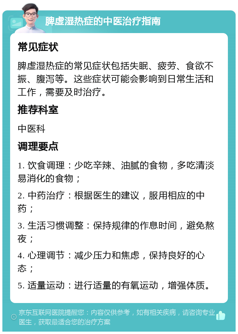 脾虚湿热症的中医治疗指南 常见症状 脾虚湿热症的常见症状包括失眠、疲劳、食欲不振、腹泻等。这些症状可能会影响到日常生活和工作，需要及时治疗。 推荐科室 中医科 调理要点 1. 饮食调理：少吃辛辣、油腻的食物，多吃清淡易消化的食物； 2. 中药治疗：根据医生的建议，服用相应的中药； 3. 生活习惯调整：保持规律的作息时间，避免熬夜； 4. 心理调节：减少压力和焦虑，保持良好的心态； 5. 适量运动：进行适量的有氧运动，增强体质。