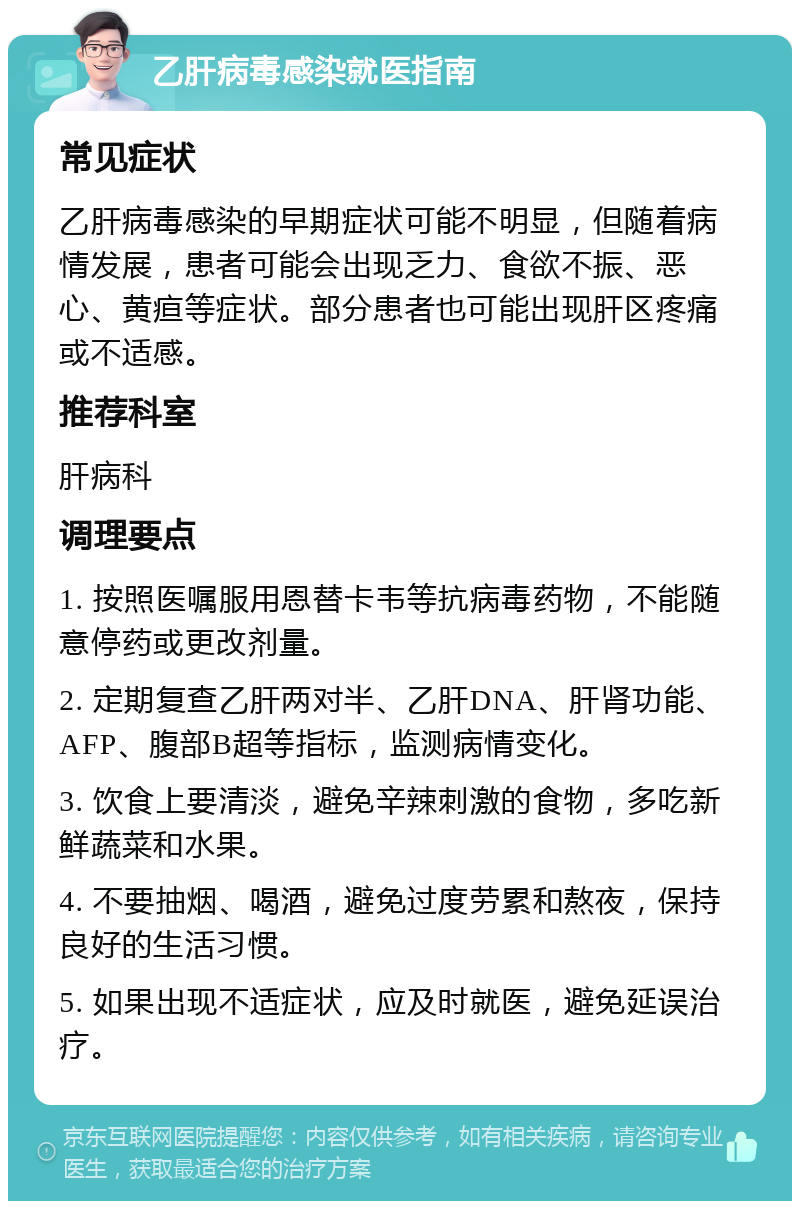 乙肝病毒感染就医指南 常见症状 乙肝病毒感染的早期症状可能不明显，但随着病情发展，患者可能会出现乏力、食欲不振、恶心、黄疸等症状。部分患者也可能出现肝区疼痛或不适感。 推荐科室 肝病科 调理要点 1. 按照医嘱服用恩替卡韦等抗病毒药物，不能随意停药或更改剂量。 2. 定期复查乙肝两对半、乙肝DNA、肝肾功能、AFP、腹部B超等指标，监测病情变化。 3. 饮食上要清淡，避免辛辣刺激的食物，多吃新鲜蔬菜和水果。 4. 不要抽烟、喝酒，避免过度劳累和熬夜，保持良好的生活习惯。 5. 如果出现不适症状，应及时就医，避免延误治疗。