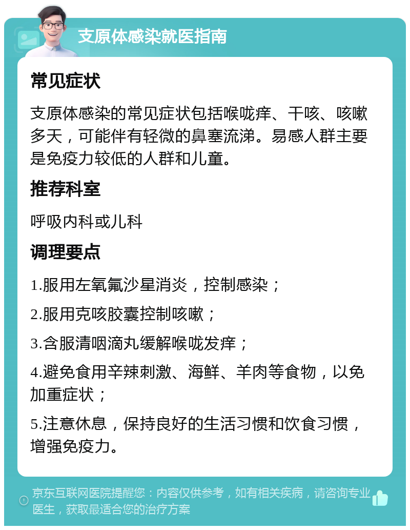 支原体感染就医指南 常见症状 支原体感染的常见症状包括喉咙痒、干咳、咳嗽多天，可能伴有轻微的鼻塞流涕。易感人群主要是免疫力较低的人群和儿童。 推荐科室 呼吸内科或儿科 调理要点 1.服用左氧氟沙星消炎，控制感染； 2.服用克咳胶囊控制咳嗽； 3.含服清咽滴丸缓解喉咙发痒； 4.避免食用辛辣刺激、海鲜、羊肉等食物，以免加重症状； 5.注意休息，保持良好的生活习惯和饮食习惯，增强免疫力。