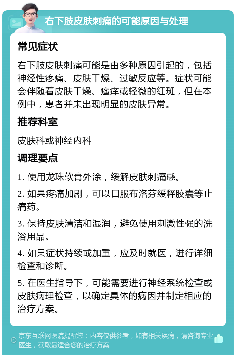 右下肢皮肤刺痛的可能原因与处理 常见症状 右下肢皮肤刺痛可能是由多种原因引起的，包括神经性疼痛、皮肤干燥、过敏反应等。症状可能会伴随着皮肤干燥、瘙痒或轻微的红斑，但在本例中，患者并未出现明显的皮肤异常。 推荐科室 皮肤科或神经内科 调理要点 1. 使用龙珠软膏外涂，缓解皮肤刺痛感。 2. 如果疼痛加剧，可以口服布洛芬缓释胶囊等止痛药。 3. 保持皮肤清洁和湿润，避免使用刺激性强的洗浴用品。 4. 如果症状持续或加重，应及时就医，进行详细检查和诊断。 5. 在医生指导下，可能需要进行神经系统检查或皮肤病理检查，以确定具体的病因并制定相应的治疗方案。