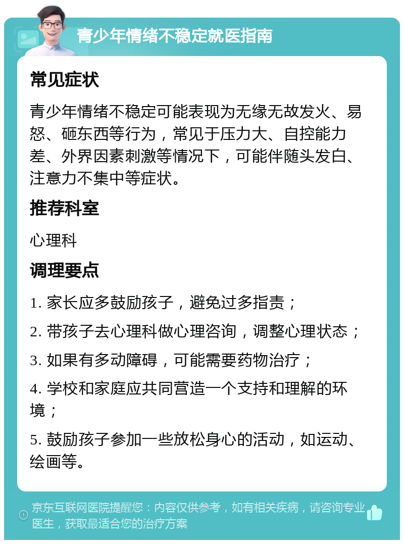 青少年情绪不稳定就医指南 常见症状 青少年情绪不稳定可能表现为无缘无故发火、易怒、砸东西等行为，常见于压力大、自控能力差、外界因素刺激等情况下，可能伴随头发白、注意力不集中等症状。 推荐科室 心理科 调理要点 1. 家长应多鼓励孩子，避免过多指责； 2. 带孩子去心理科做心理咨询，调整心理状态； 3. 如果有多动障碍，可能需要药物治疗； 4. 学校和家庭应共同营造一个支持和理解的环境； 5. 鼓励孩子参加一些放松身心的活动，如运动、绘画等。