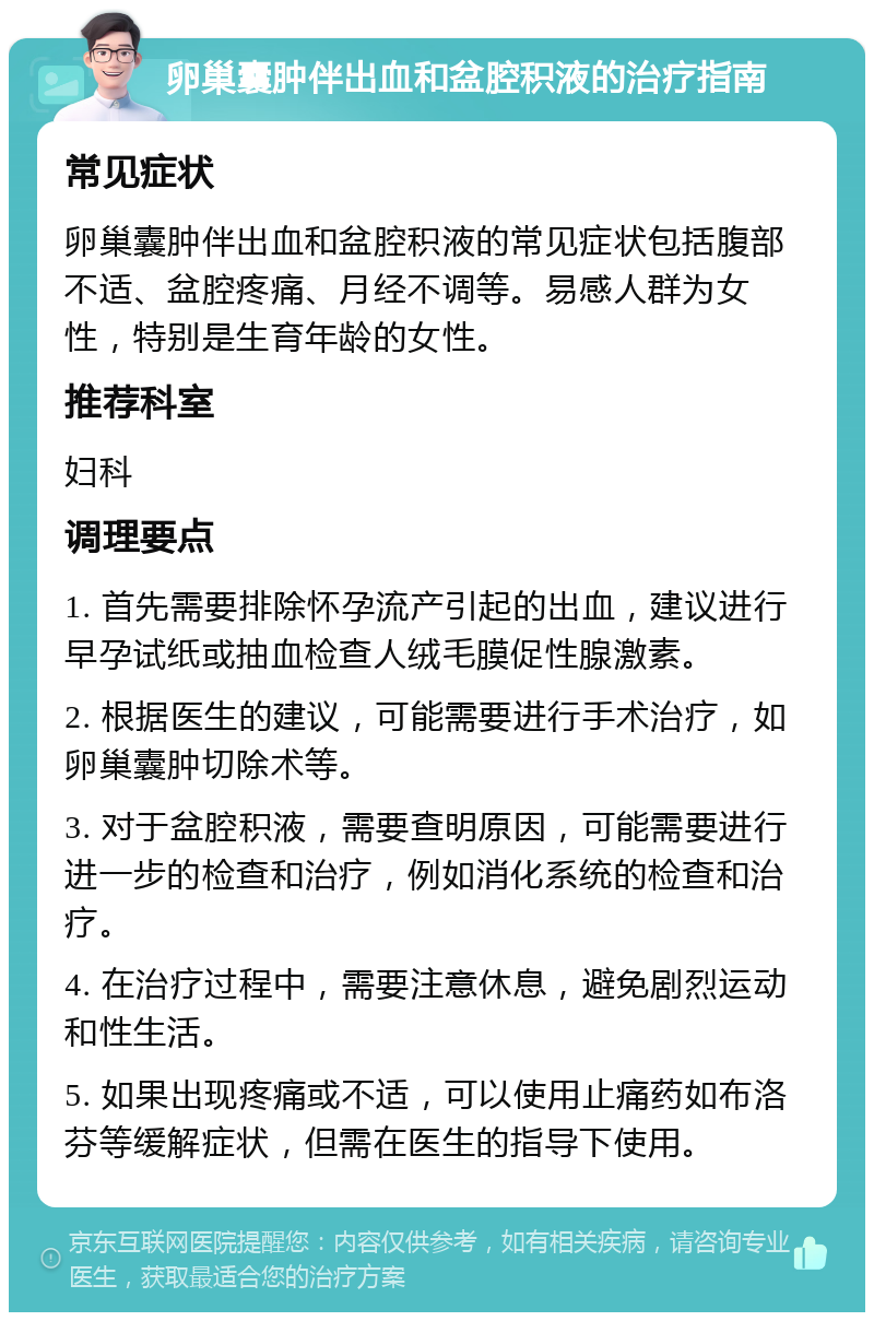 卵巢囊肿伴出血和盆腔积液的治疗指南 常见症状 卵巢囊肿伴出血和盆腔积液的常见症状包括腹部不适、盆腔疼痛、月经不调等。易感人群为女性，特别是生育年龄的女性。 推荐科室 妇科 调理要点 1. 首先需要排除怀孕流产引起的出血，建议进行早孕试纸或抽血检查人绒毛膜促性腺激素。 2. 根据医生的建议，可能需要进行手术治疗，如卵巢囊肿切除术等。 3. 对于盆腔积液，需要查明原因，可能需要进行进一步的检查和治疗，例如消化系统的检查和治疗。 4. 在治疗过程中，需要注意休息，避免剧烈运动和性生活。 5. 如果出现疼痛或不适，可以使用止痛药如布洛芬等缓解症状，但需在医生的指导下使用。