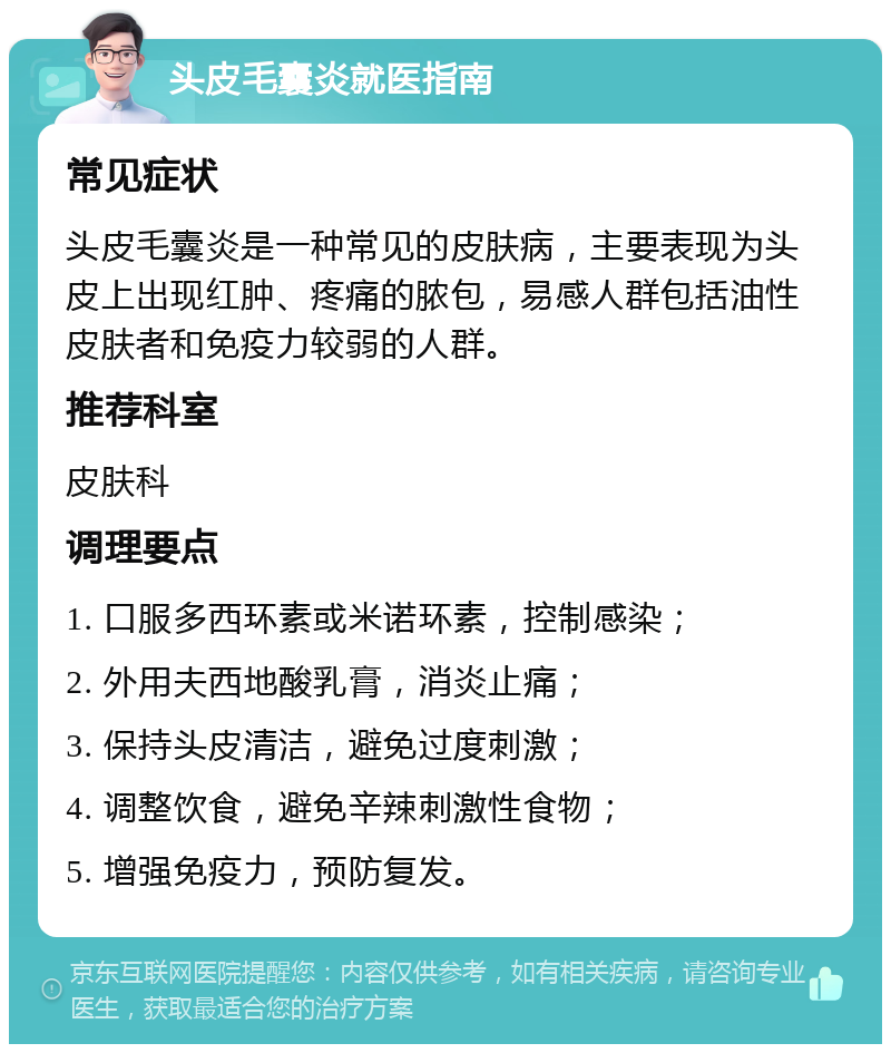 头皮毛囊炎就医指南 常见症状 头皮毛囊炎是一种常见的皮肤病，主要表现为头皮上出现红肿、疼痛的脓包，易感人群包括油性皮肤者和免疫力较弱的人群。 推荐科室 皮肤科 调理要点 1. 口服多西环素或米诺环素，控制感染； 2. 外用夫西地酸乳膏，消炎止痛； 3. 保持头皮清洁，避免过度刺激； 4. 调整饮食，避免辛辣刺激性食物； 5. 增强免疫力，预防复发。