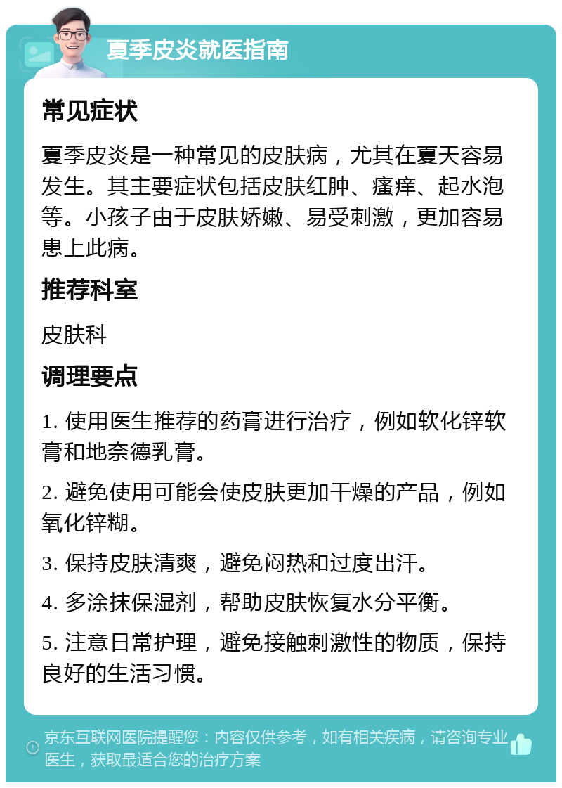 夏季皮炎就医指南 常见症状 夏季皮炎是一种常见的皮肤病，尤其在夏天容易发生。其主要症状包括皮肤红肿、瘙痒、起水泡等。小孩子由于皮肤娇嫩、易受刺激，更加容易患上此病。 推荐科室 皮肤科 调理要点 1. 使用医生推荐的药膏进行治疗，例如软化锌软膏和地奈德乳膏。 2. 避免使用可能会使皮肤更加干燥的产品，例如氧化锌糊。 3. 保持皮肤清爽，避免闷热和过度出汗。 4. 多涂抹保湿剂，帮助皮肤恢复水分平衡。 5. 注意日常护理，避免接触刺激性的物质，保持良好的生活习惯。