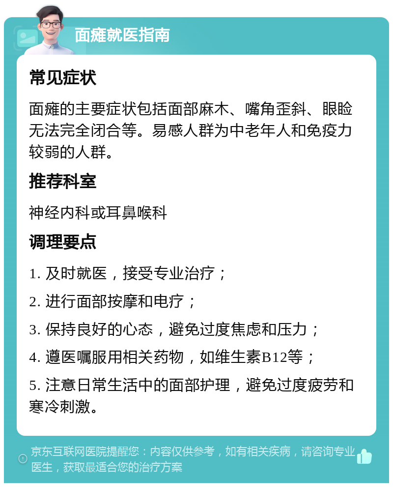 面瘫就医指南 常见症状 面瘫的主要症状包括面部麻木、嘴角歪斜、眼睑无法完全闭合等。易感人群为中老年人和免疫力较弱的人群。 推荐科室 神经内科或耳鼻喉科 调理要点 1. 及时就医，接受专业治疗； 2. 进行面部按摩和电疗； 3. 保持良好的心态，避免过度焦虑和压力； 4. 遵医嘱服用相关药物，如维生素B12等； 5. 注意日常生活中的面部护理，避免过度疲劳和寒冷刺激。