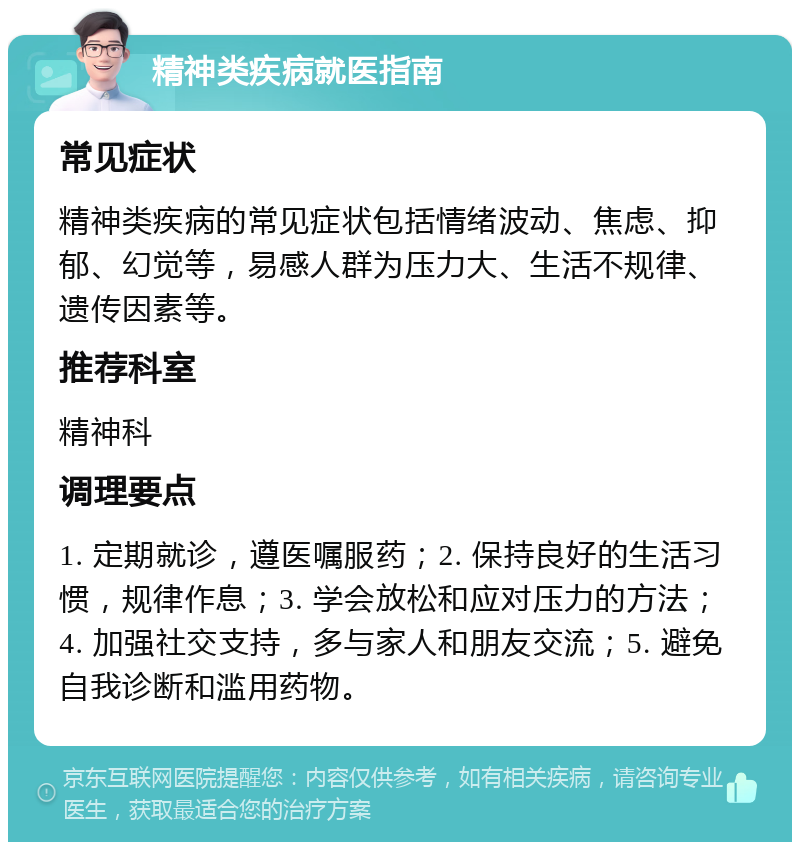 精神类疾病就医指南 常见症状 精神类疾病的常见症状包括情绪波动、焦虑、抑郁、幻觉等，易感人群为压力大、生活不规律、遗传因素等。 推荐科室 精神科 调理要点 1. 定期就诊，遵医嘱服药；2. 保持良好的生活习惯，规律作息；3. 学会放松和应对压力的方法；4. 加强社交支持，多与家人和朋友交流；5. 避免自我诊断和滥用药物。