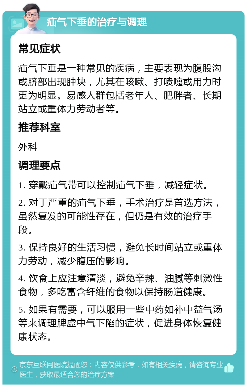 疝气下垂的治疗与调理 常见症状 疝气下垂是一种常见的疾病，主要表现为腹股沟或脐部出现肿块，尤其在咳嗽、打喷嚏或用力时更为明显。易感人群包括老年人、肥胖者、长期站立或重体力劳动者等。 推荐科室 外科 调理要点 1. 穿戴疝气带可以控制疝气下垂，减轻症状。 2. 对于严重的疝气下垂，手术治疗是首选方法，虽然复发的可能性存在，但仍是有效的治疗手段。 3. 保持良好的生活习惯，避免长时间站立或重体力劳动，减少腹压的影响。 4. 饮食上应注意清淡，避免辛辣、油腻等刺激性食物，多吃富含纤维的食物以保持肠道健康。 5. 如果有需要，可以服用一些中药如补中益气汤等来调理脾虚中气下陷的症状，促进身体恢复健康状态。