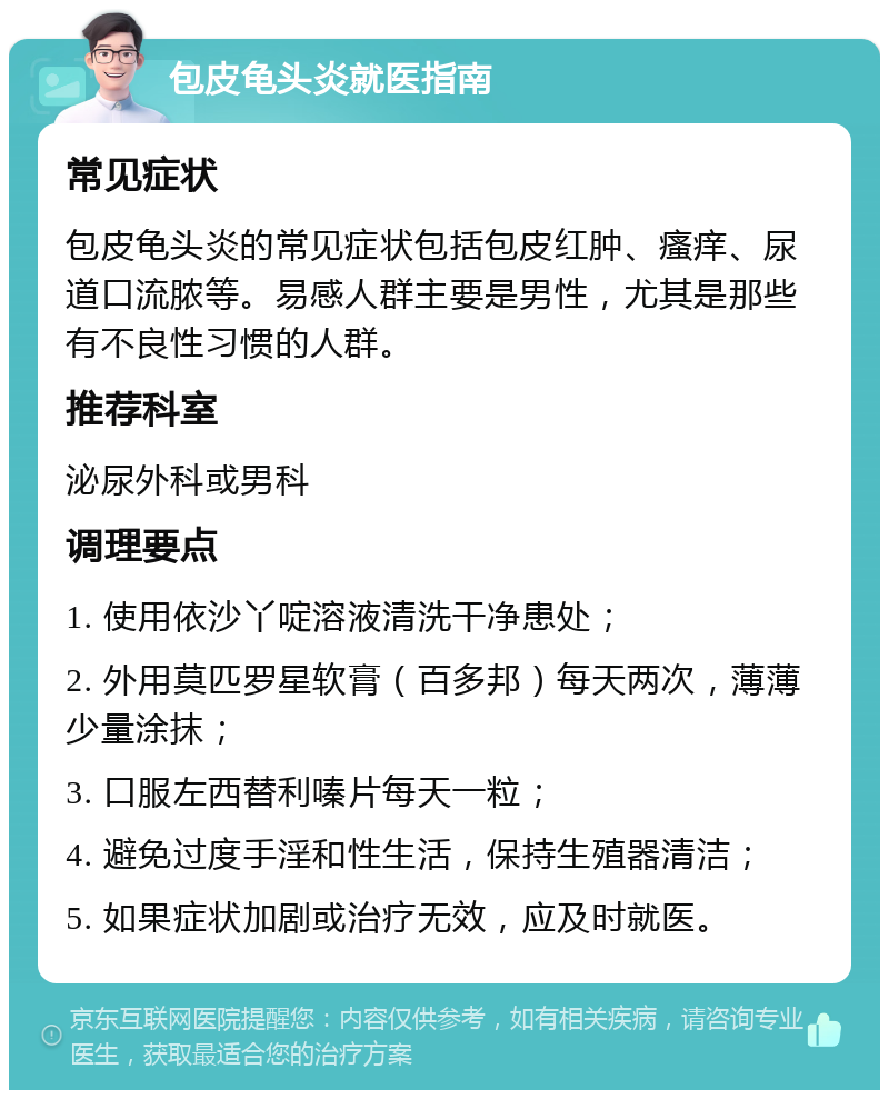 包皮龟头炎就医指南 常见症状 包皮龟头炎的常见症状包括包皮红肿、瘙痒、尿道口流脓等。易感人群主要是男性，尤其是那些有不良性习惯的人群。 推荐科室 泌尿外科或男科 调理要点 1. 使用依沙丫啶溶液清洗干净患处； 2. 外用莫匹罗星软膏（百多邦）每天两次，薄薄少量涂抹； 3. 口服左西替利嗪片每天一粒； 4. 避免过度手淫和性生活，保持生殖器清洁； 5. 如果症状加剧或治疗无效，应及时就医。