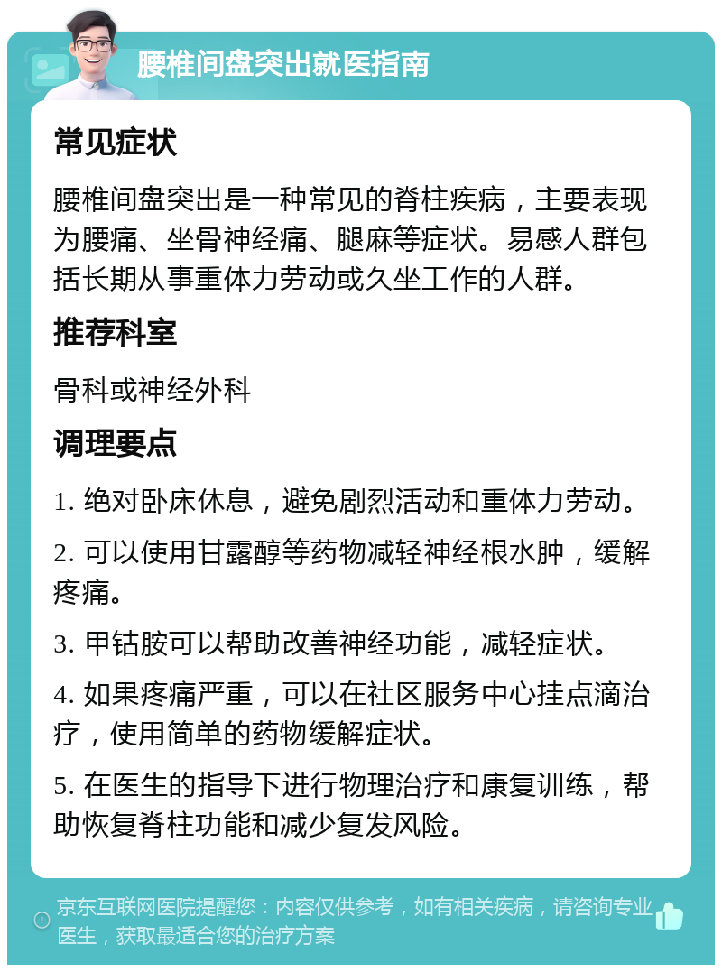 腰椎间盘突出就医指南 常见症状 腰椎间盘突出是一种常见的脊柱疾病，主要表现为腰痛、坐骨神经痛、腿麻等症状。易感人群包括长期从事重体力劳动或久坐工作的人群。 推荐科室 骨科或神经外科 调理要点 1. 绝对卧床休息，避免剧烈活动和重体力劳动。 2. 可以使用甘露醇等药物减轻神经根水肿，缓解疼痛。 3. 甲钴胺可以帮助改善神经功能，减轻症状。 4. 如果疼痛严重，可以在社区服务中心挂点滴治疗，使用简单的药物缓解症状。 5. 在医生的指导下进行物理治疗和康复训练，帮助恢复脊柱功能和减少复发风险。