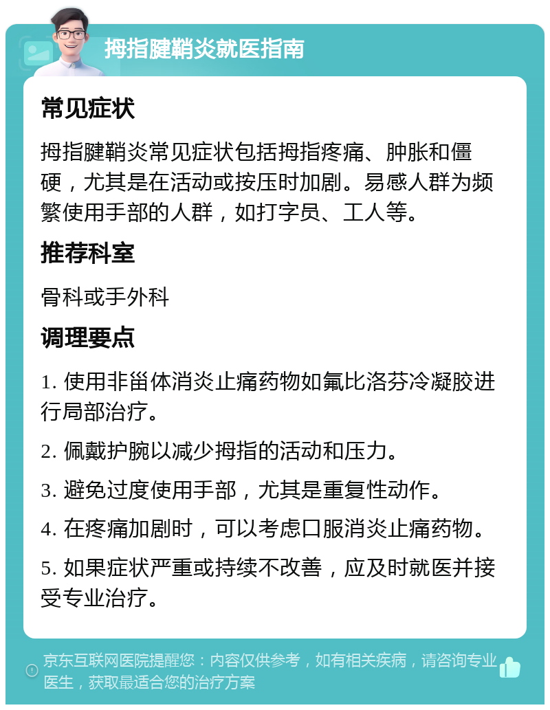 拇指腱鞘炎就医指南 常见症状 拇指腱鞘炎常见症状包括拇指疼痛、肿胀和僵硬，尤其是在活动或按压时加剧。易感人群为频繁使用手部的人群，如打字员、工人等。 推荐科室 骨科或手外科 调理要点 1. 使用非甾体消炎止痛药物如氟比洛芬冷凝胶进行局部治疗。 2. 佩戴护腕以减少拇指的活动和压力。 3. 避免过度使用手部，尤其是重复性动作。 4. 在疼痛加剧时，可以考虑口服消炎止痛药物。 5. 如果症状严重或持续不改善，应及时就医并接受专业治疗。