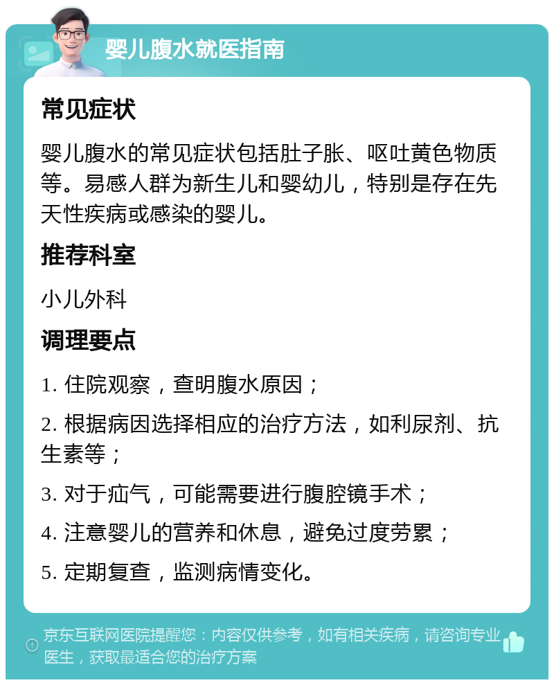 婴儿腹水就医指南 常见症状 婴儿腹水的常见症状包括肚子胀、呕吐黄色物质等。易感人群为新生儿和婴幼儿，特别是存在先天性疾病或感染的婴儿。 推荐科室 小儿外科 调理要点 1. 住院观察，查明腹水原因； 2. 根据病因选择相应的治疗方法，如利尿剂、抗生素等； 3. 对于疝气，可能需要进行腹腔镜手术； 4. 注意婴儿的营养和休息，避免过度劳累； 5. 定期复查，监测病情变化。