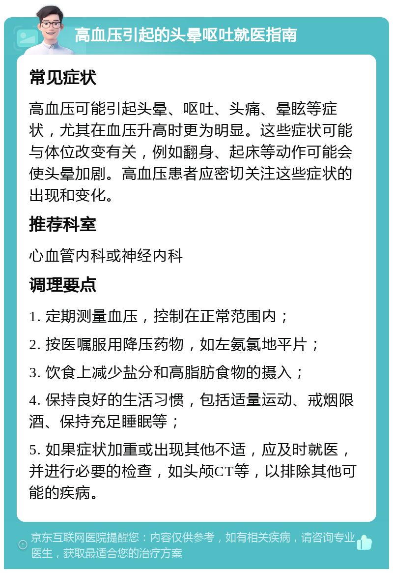 高血压引起的头晕呕吐就医指南 常见症状 高血压可能引起头晕、呕吐、头痛、晕眩等症状，尤其在血压升高时更为明显。这些症状可能与体位改变有关，例如翻身、起床等动作可能会使头晕加剧。高血压患者应密切关注这些症状的出现和变化。 推荐科室 心血管内科或神经内科 调理要点 1. 定期测量血压，控制在正常范围内； 2. 按医嘱服用降压药物，如左氨氯地平片； 3. 饮食上减少盐分和高脂肪食物的摄入； 4. 保持良好的生活习惯，包括适量运动、戒烟限酒、保持充足睡眠等； 5. 如果症状加重或出现其他不适，应及时就医，并进行必要的检查，如头颅CT等，以排除其他可能的疾病。