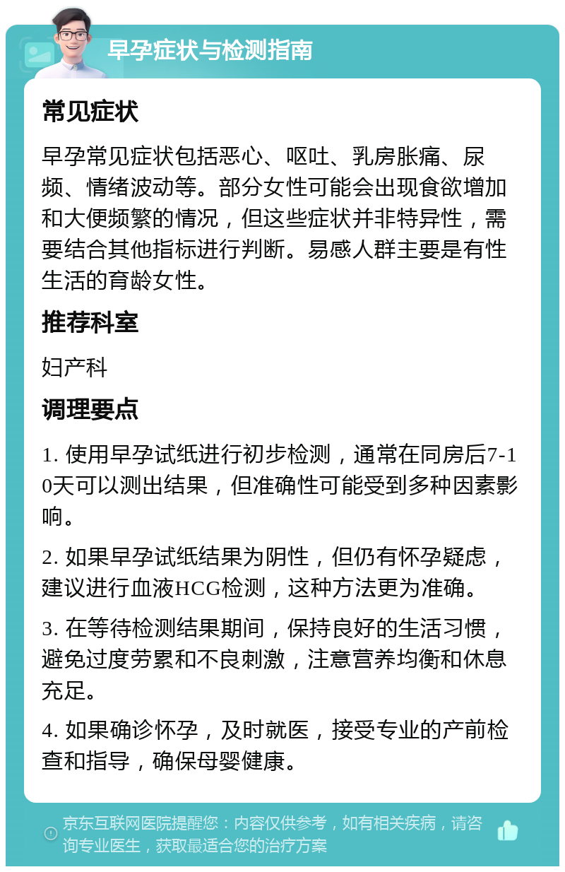 早孕症状与检测指南 常见症状 早孕常见症状包括恶心、呕吐、乳房胀痛、尿频、情绪波动等。部分女性可能会出现食欲增加和大便频繁的情况，但这些症状并非特异性，需要结合其他指标进行判断。易感人群主要是有性生活的育龄女性。 推荐科室 妇产科 调理要点 1. 使用早孕试纸进行初步检测，通常在同房后7-10天可以测出结果，但准确性可能受到多种因素影响。 2. 如果早孕试纸结果为阴性，但仍有怀孕疑虑，建议进行血液HCG检测，这种方法更为准确。 3. 在等待检测结果期间，保持良好的生活习惯，避免过度劳累和不良刺激，注意营养均衡和休息充足。 4. 如果确诊怀孕，及时就医，接受专业的产前检查和指导，确保母婴健康。