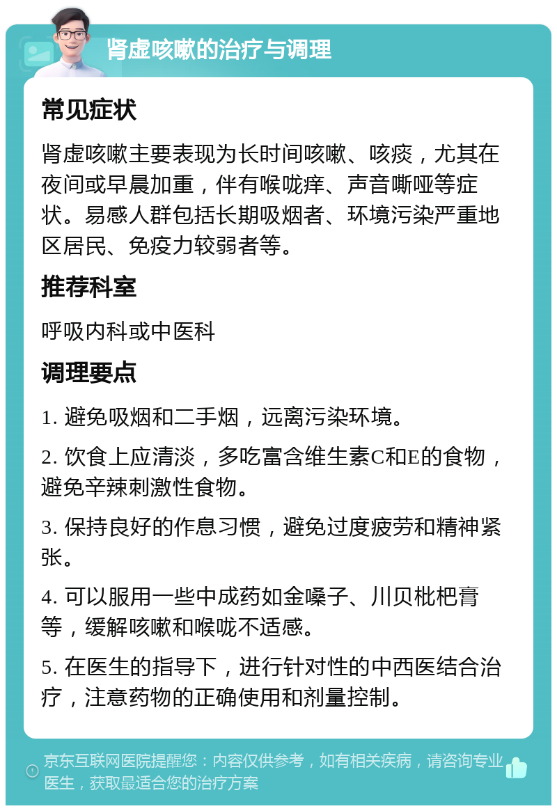 肾虚咳嗽的治疗与调理 常见症状 肾虚咳嗽主要表现为长时间咳嗽、咳痰，尤其在夜间或早晨加重，伴有喉咙痒、声音嘶哑等症状。易感人群包括长期吸烟者、环境污染严重地区居民、免疫力较弱者等。 推荐科室 呼吸内科或中医科 调理要点 1. 避免吸烟和二手烟，远离污染环境。 2. 饮食上应清淡，多吃富含维生素C和E的食物，避免辛辣刺激性食物。 3. 保持良好的作息习惯，避免过度疲劳和精神紧张。 4. 可以服用一些中成药如金嗓子、川贝枇杷膏等，缓解咳嗽和喉咙不适感。 5. 在医生的指导下，进行针对性的中西医结合治疗，注意药物的正确使用和剂量控制。