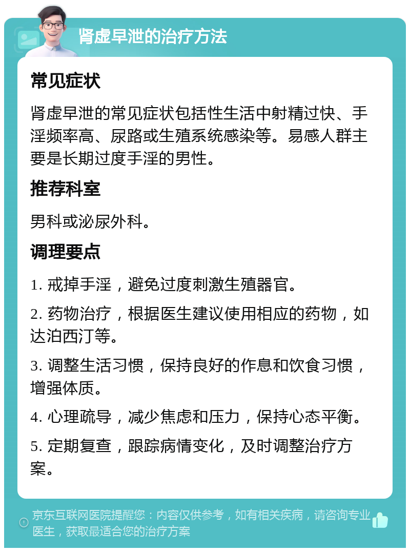 肾虚早泄的治疗方法 常见症状 肾虚早泄的常见症状包括性生活中射精过快、手淫频率高、尿路或生殖系统感染等。易感人群主要是长期过度手淫的男性。 推荐科室 男科或泌尿外科。 调理要点 1. 戒掉手淫，避免过度刺激生殖器官。 2. 药物治疗，根据医生建议使用相应的药物，如达泊西汀等。 3. 调整生活习惯，保持良好的作息和饮食习惯，增强体质。 4. 心理疏导，减少焦虑和压力，保持心态平衡。 5. 定期复查，跟踪病情变化，及时调整治疗方案。