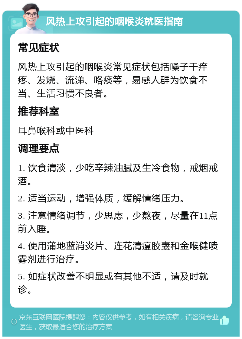 风热上攻引起的咽喉炎就医指南 常见症状 风热上攻引起的咽喉炎常见症状包括嗓子干痒疼、发烧、流涕、咯痰等，易感人群为饮食不当、生活习惯不良者。 推荐科室 耳鼻喉科或中医科 调理要点 1. 饮食清淡，少吃辛辣油腻及生冷食物，戒烟戒酒。 2. 适当运动，增强体质，缓解情绪压力。 3. 注意情绪调节，少思虑，少熬夜，尽量在11点前入睡。 4. 使用蒲地蓝消炎片、连花清瘟胶囊和金喉健喷雾剂进行治疗。 5. 如症状改善不明显或有其他不适，请及时就诊。