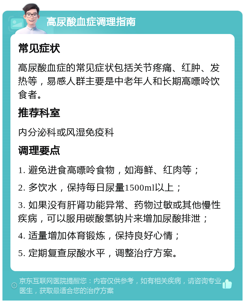 高尿酸血症调理指南 常见症状 高尿酸血症的常见症状包括关节疼痛、红肿、发热等，易感人群主要是中老年人和长期高嘌呤饮食者。 推荐科室 内分泌科或风湿免疫科 调理要点 1. 避免进食高嘌呤食物，如海鲜、红肉等； 2. 多饮水，保持每日尿量1500ml以上； 3. 如果没有肝肾功能异常、药物过敏或其他慢性疾病，可以服用碳酸氢钠片来增加尿酸排泄； 4. 适量增加体育锻炼，保持良好心情； 5. 定期复查尿酸水平，调整治疗方案。