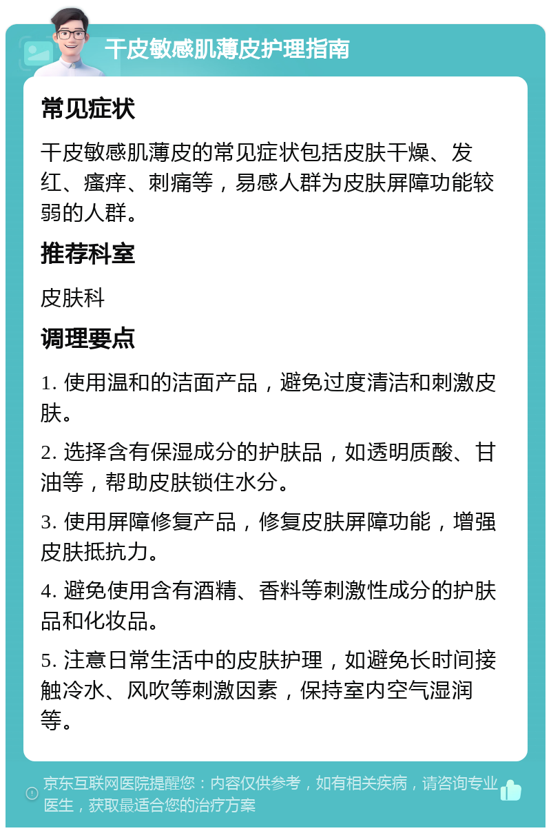 干皮敏感肌薄皮护理指南 常见症状 干皮敏感肌薄皮的常见症状包括皮肤干燥、发红、瘙痒、刺痛等，易感人群为皮肤屏障功能较弱的人群。 推荐科室 皮肤科 调理要点 1. 使用温和的洁面产品，避免过度清洁和刺激皮肤。 2. 选择含有保湿成分的护肤品，如透明质酸、甘油等，帮助皮肤锁住水分。 3. 使用屏障修复产品，修复皮肤屏障功能，增强皮肤抵抗力。 4. 避免使用含有酒精、香料等刺激性成分的护肤品和化妆品。 5. 注意日常生活中的皮肤护理，如避免长时间接触冷水、风吹等刺激因素，保持室内空气湿润等。