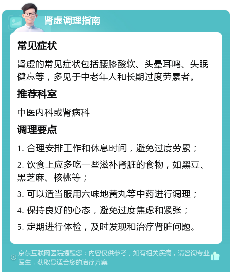 肾虚调理指南 常见症状 肾虚的常见症状包括腰膝酸软、头晕耳鸣、失眠健忘等，多见于中老年人和长期过度劳累者。 推荐科室 中医内科或肾病科 调理要点 1. 合理安排工作和休息时间，避免过度劳累； 2. 饮食上应多吃一些滋补肾脏的食物，如黑豆、黑芝麻、核桃等； 3. 可以适当服用六味地黄丸等中药进行调理； 4. 保持良好的心态，避免过度焦虑和紧张； 5. 定期进行体检，及时发现和治疗肾脏问题。