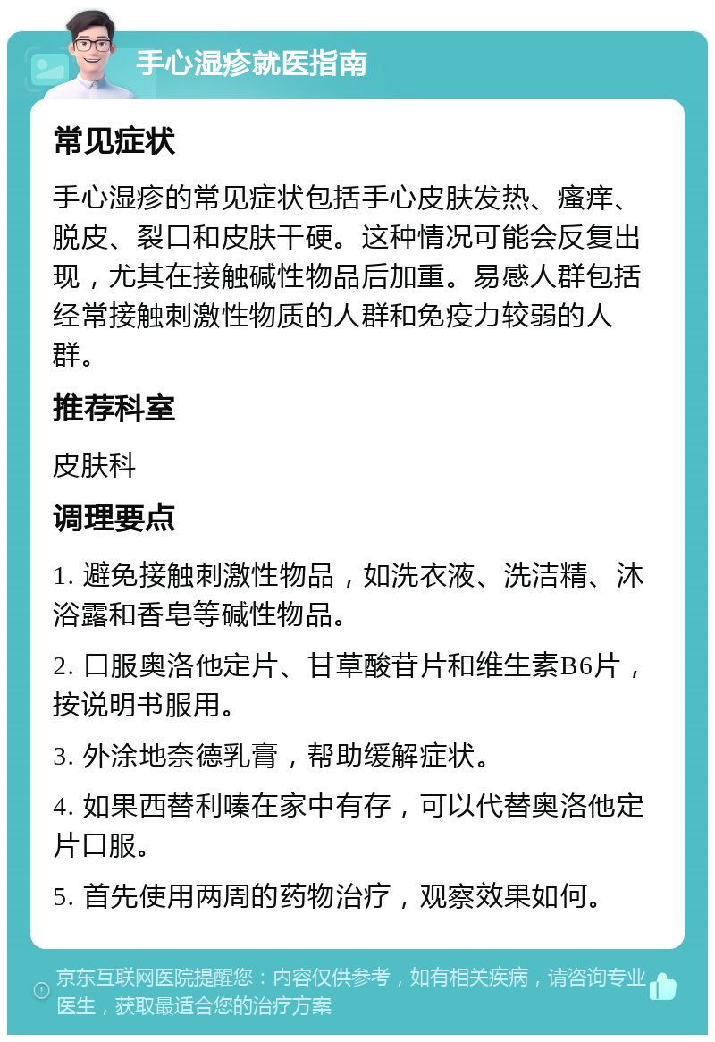 手心湿疹就医指南 常见症状 手心湿疹的常见症状包括手心皮肤发热、瘙痒、脱皮、裂口和皮肤干硬。这种情况可能会反复出现，尤其在接触碱性物品后加重。易感人群包括经常接触刺激性物质的人群和免疫力较弱的人群。 推荐科室 皮肤科 调理要点 1. 避免接触刺激性物品，如洗衣液、洗洁精、沐浴露和香皂等碱性物品。 2. 口服奥洛他定片、甘草酸苷片和维生素B6片，按说明书服用。 3. 外涂地奈德乳膏，帮助缓解症状。 4. 如果西替利嗪在家中有存，可以代替奥洛他定片口服。 5. 首先使用两周的药物治疗，观察效果如何。