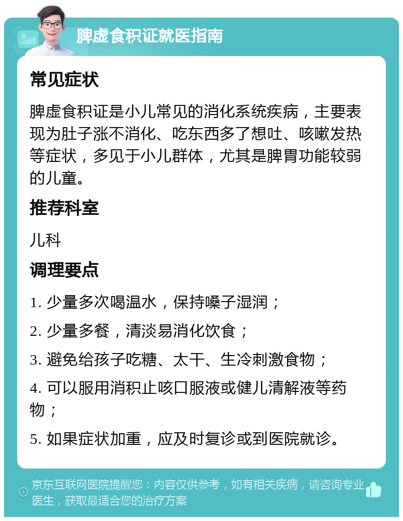 脾虚食积证就医指南 常见症状 脾虚食积证是小儿常见的消化系统疾病，主要表现为肚子涨不消化、吃东西多了想吐、咳嗽发热等症状，多见于小儿群体，尤其是脾胃功能较弱的儿童。 推荐科室 儿科 调理要点 1. 少量多次喝温水，保持嗓子湿润； 2. 少量多餐，清淡易消化饮食； 3. 避免给孩子吃糖、太干、生冷刺激食物； 4. 可以服用消积止咳口服液或健儿清解液等药物； 5. 如果症状加重，应及时复诊或到医院就诊。